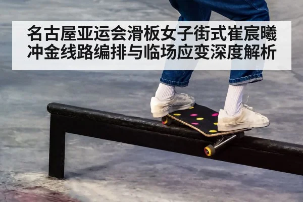 名古屋亚运会滑板女子街式崔宸曦冲金线路编排与临场应变深度解析（kaiyun）
