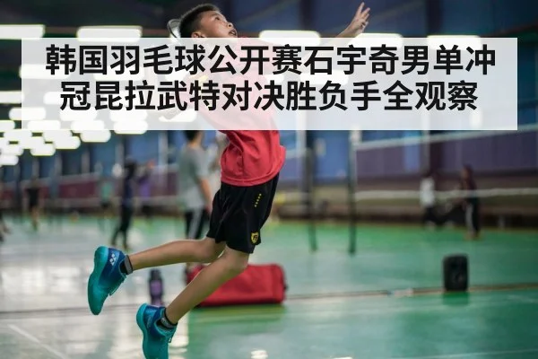 韩国羽毛球公开赛石宇奇男单冲冠昆拉武特对决胜负手全观察（kaiyun）