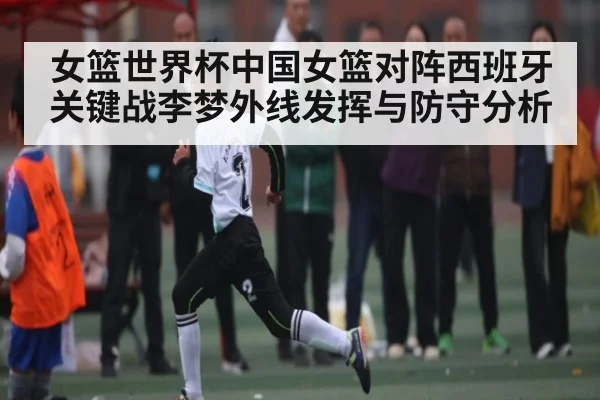 女篮世界杯中国女篮对阵西班牙关键战李梦外线发挥与防守分析（kaiyun）