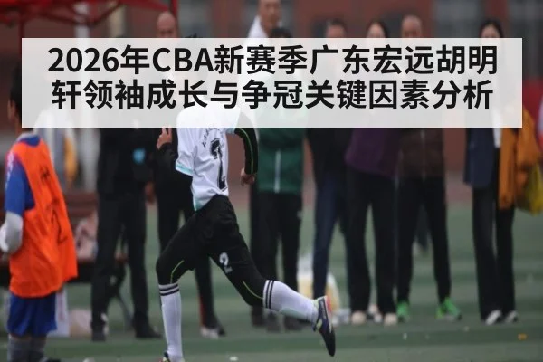 2026年CBA新赛季广东宏远胡明轩领袖成长与争冠关键因素分析 - kaiyun