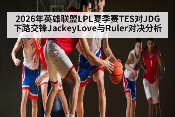 2026年英雄联盟LPL夏季赛TES对JDG下路交锋JackeyLove与Ruler对决分析